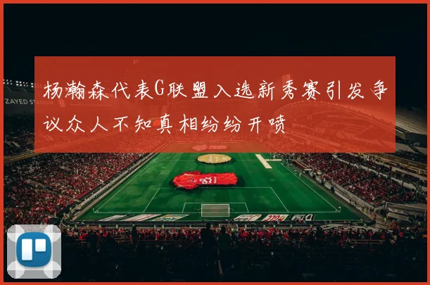 杨瀚森代表G联盟入选新秀赛引发争议众人不知真相纷纷开喷
