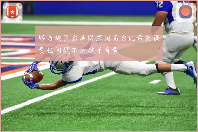 塔与埃贝尔共同探讨乌尔比希失误责任问题不必过于自责