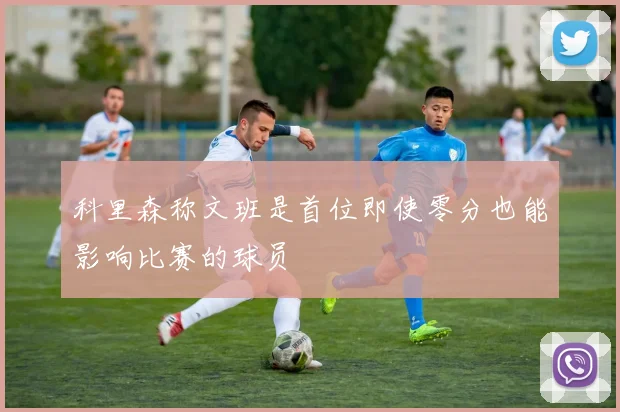 科里森称文班是首位即使零分也能影响比赛的球员