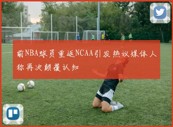 前NBA球员重返NCAA引发热议媒体人称再次颠覆认知