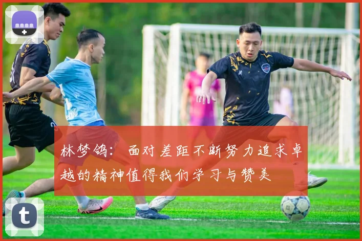 林梦鸽：面对差距不断努力追求卓越的精神值得我们学习与赞美