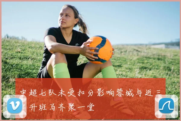 中超七队未受扣分影响蓉城与近三年升班马齐聚一堂