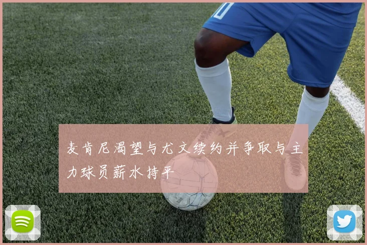 麦肯尼渴望与尤文续约并争取与主力球员薪水持平