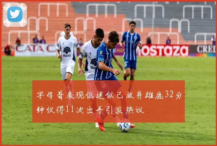字母哥表现低迷似已放弃雄鹿32分钟仅得11次出手引发热议