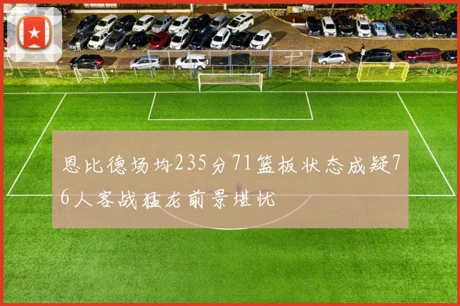 恩比德场均235分71篮板状态成疑76人客战猛龙前景堪忧
