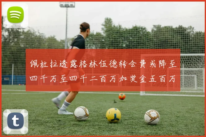 佩杜拉透露格林伍德转会费或降至四千万至四千二百万加奖金五百万至六百万