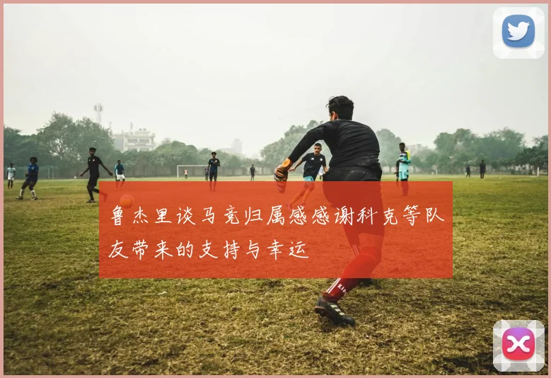 鲁杰里谈马竞归属感感谢科克等队友带来的支持与幸运