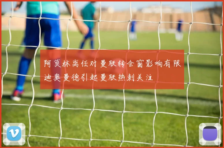 阿莫林离任对曼联转会窗影响有限迪奥曼德引起曼联热刺关注