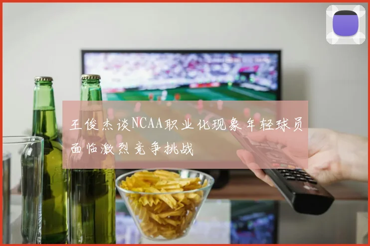 王俊杰谈NCAA职业化现象年轻球员面临激烈竞争挑战