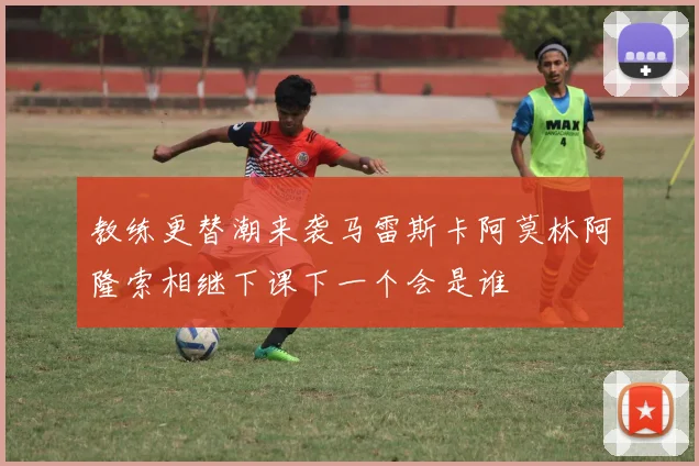 教练更替潮来袭马雷斯卡阿莫林阿隆索相继下课下一个会是谁