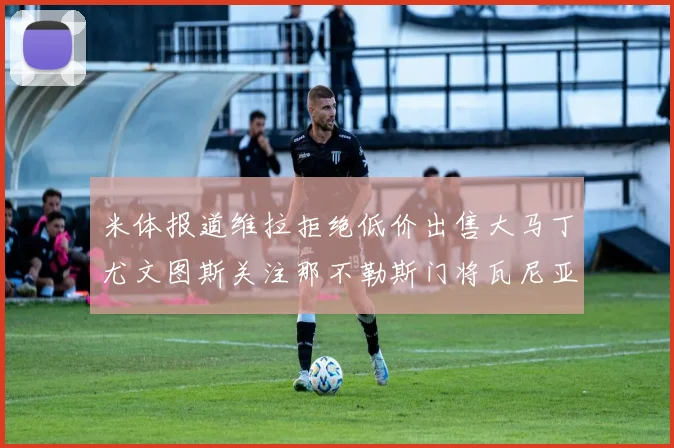 米体报道维拉拒绝低价出售大马丁尤文图斯关注那不勒斯门将瓦尼亚