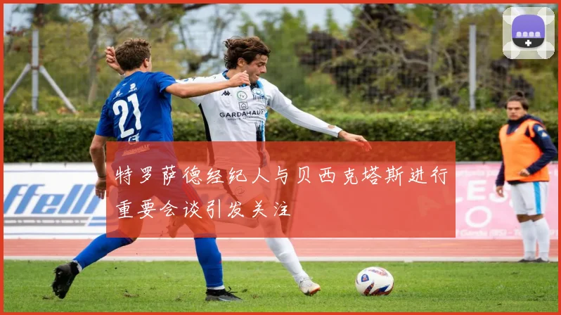 特罗萨德经纪人与贝西克塔斯进行重要会谈引发关注