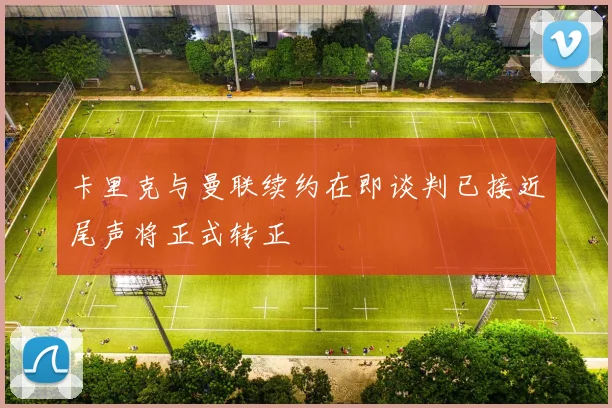 卡里克与曼联续约在即谈判已接近尾声将正式转正