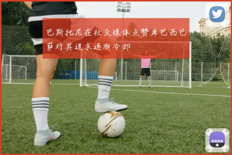 巴斯托尼在社交媒体点赞库巴西巴萨对其追求逐渐冷却