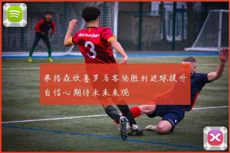 弗格森欣喜罗马客场胜利进球提升自信心期待未来表现