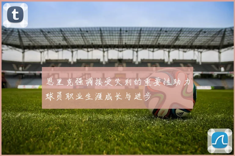 恩里克强调接受失利的重要性助力球员职业生涯成长与进步
