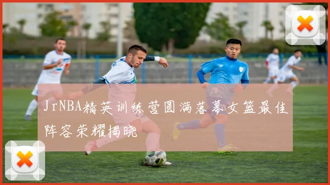 JrNBA精英训练营圆满落幕女篮最佳阵容荣耀揭晓