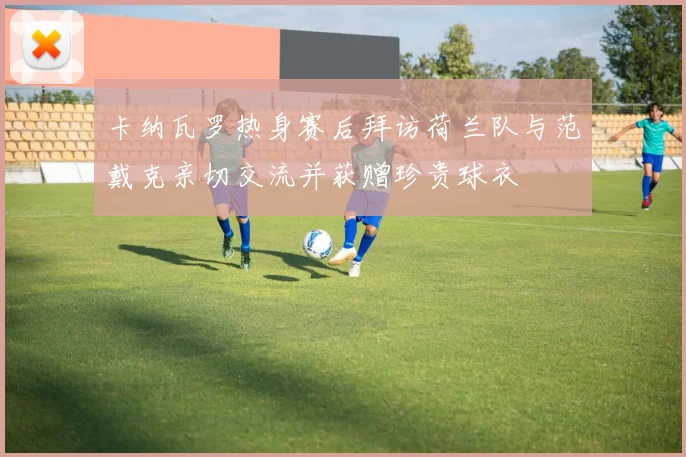 卡纳瓦罗热身赛后拜访荷兰队与范戴克亲切交流并获赠珍贵球衣