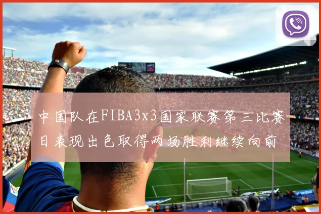 中国队在FIBA3x3国家联赛第三比赛日表现出色取得两场胜利继续向前迈进