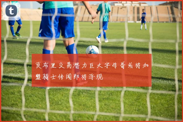 莫布里交易潜力巨大字母哥或将加盟骑士传闻即将浮现