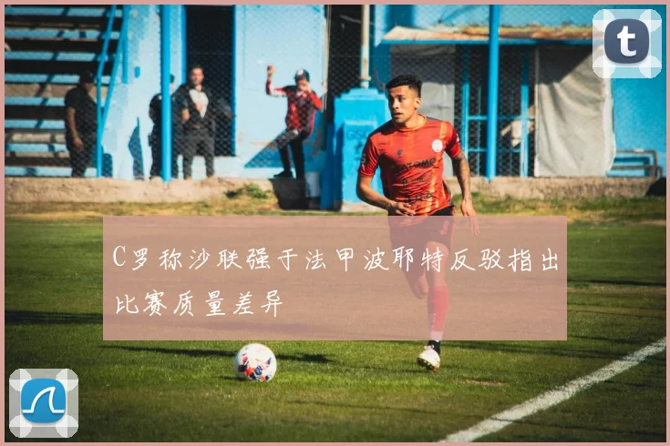 C罗称沙联强于法甲波耶特反驳指出比赛质量差异