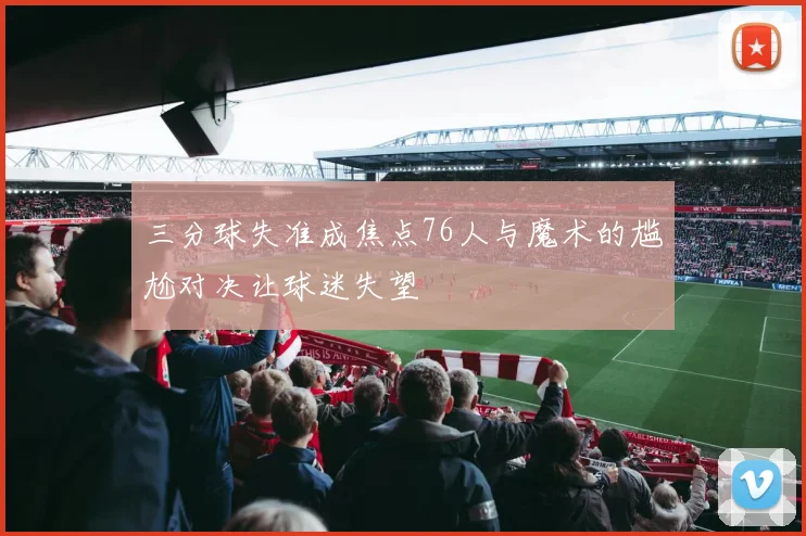 三分球失准成焦点76人与魔术的尴尬对决让球迷失望