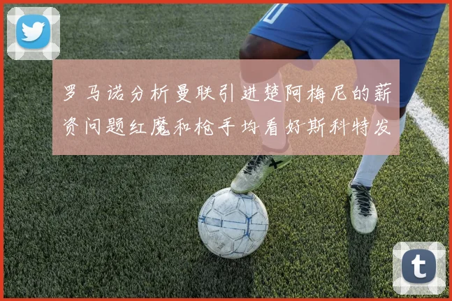 罗马诺分析曼联引进楚阿梅尼的薪资问题红魔和枪手均看好斯科特发展潜力