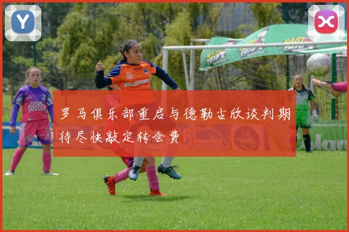 罗马俱乐部重启与德勒古欣谈判期待尽快敲定转会费