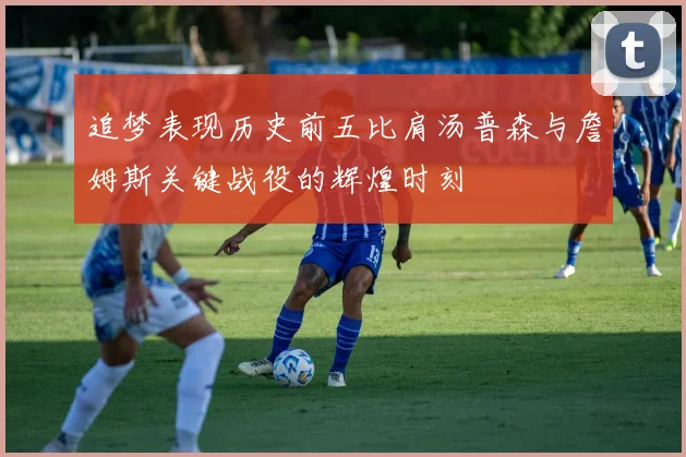 追梦表现历史前五比肩汤普森与詹姆斯关键战役的辉煌时刻