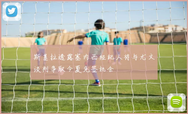 斯基拉透露塞内西经纪人将与尤文谈判争取今夏免签机会
